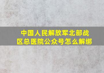 中国人民解放军北部战区总医院公众号怎么解绑