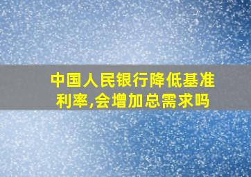 中国人民银行降低基准利率,会增加总需求吗