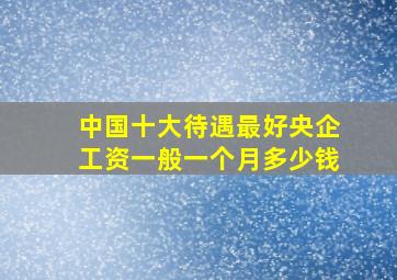 中国十大待遇最好央企工资一般一个月多少钱