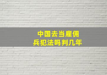 中国去当雇佣兵犯法吗判几年