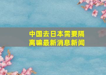 中国去日本需要隔离嘛最新消息新闻