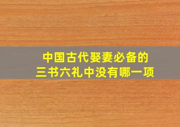 中国古代娶妻必备的三书六礼中没有哪一项