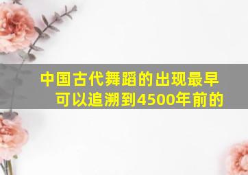 中国古代舞蹈的出现最早可以追溯到4500年前的