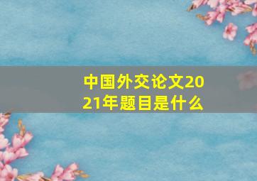 中国外交论文2021年题目是什么