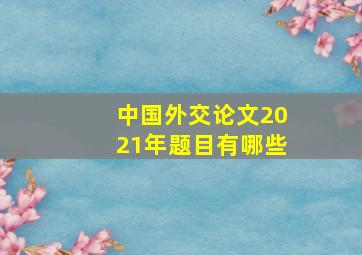 中国外交论文2021年题目有哪些