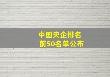 中国央企排名前50名单公布