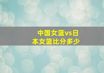 中国女篮vs日本女篮比分多少