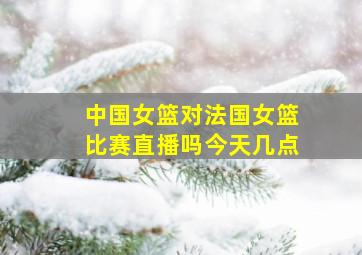 中国女篮对法国女篮比赛直播吗今天几点