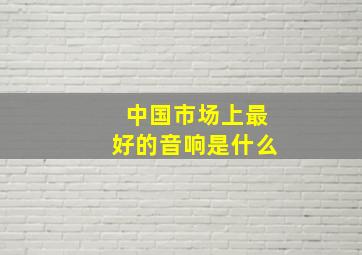 中国市场上最好的音响是什么