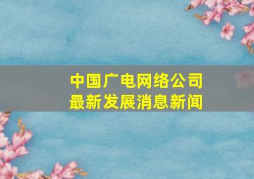 中国广电网络公司最新发展消息新闻