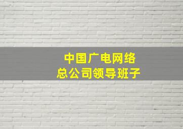 中国广电网络总公司领导班子