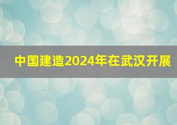 中国建造2024年在武汉开展