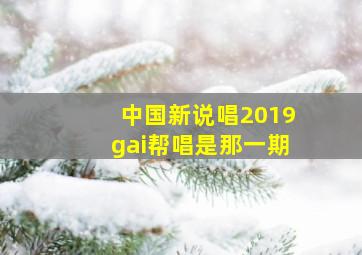 中国新说唱2019gai帮唱是那一期