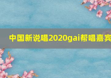 中国新说唱2020gai帮唱嘉宾