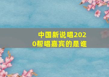 中国新说唱2020帮唱嘉宾的是谁