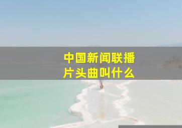 中国新闻联播片头曲叫什么