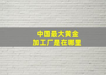 中国最大黄金加工厂是在哪里