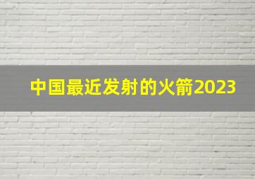 中国最近发射的火箭2023