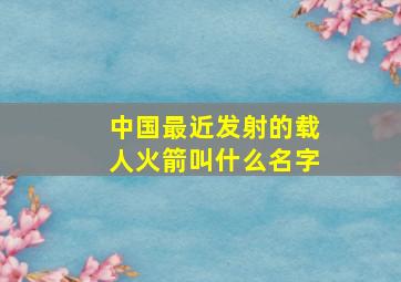 中国最近发射的载人火箭叫什么名字