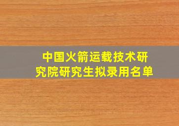 中国火箭运载技术研究院研究生拟录用名单