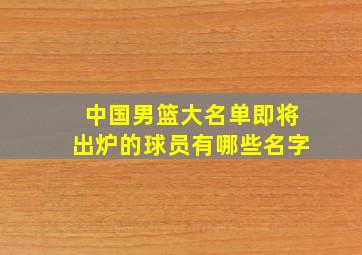 中国男篮大名单即将出炉的球员有哪些名字