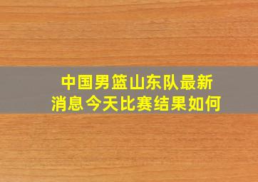 中国男篮山东队最新消息今天比赛结果如何