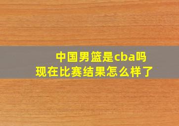 中国男篮是cba吗现在比赛结果怎么样了