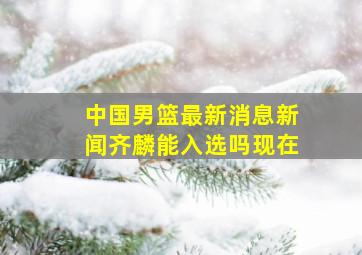 中国男篮最新消息新闻齐麟能入选吗现在