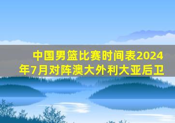 中国男篮比赛时间表2024年7月对阵澳大外利大亚后卫