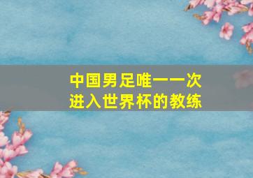 中国男足唯一一次进入世界杯的教练