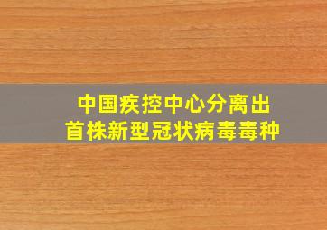 中国疾控中心分离出首株新型冠状病毒毒种