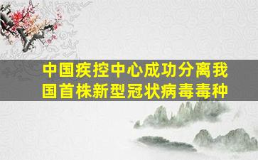 中国疾控中心成功分离我国首株新型冠状病毒毒种