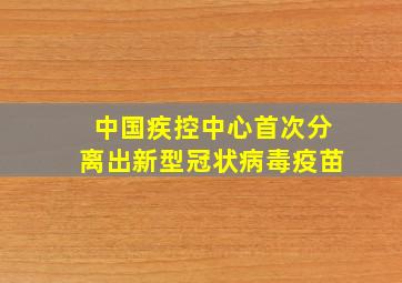 中国疾控中心首次分离出新型冠状病毒疫苗