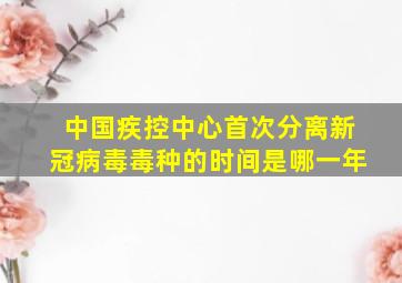 中国疾控中心首次分离新冠病毒毒种的时间是哪一年