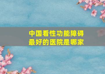 中国看性功能障碍最好的医院是哪家