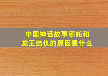 中国神话故事哪吒和龙王结仇的原因是什么