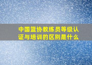 中国篮协教练员等级认证与培训的区别是什么