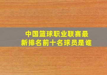 中国篮球职业联赛最新排名前十名球员是谁