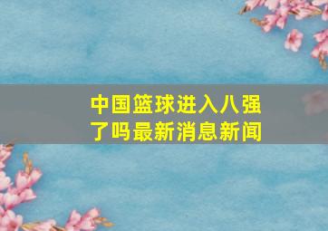 中国篮球进入八强了吗最新消息新闻