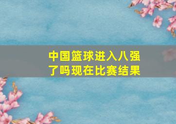 中国篮球进入八强了吗现在比赛结果