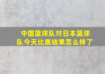 中国篮球队对日本篮球队今天比赛结果怎么样了