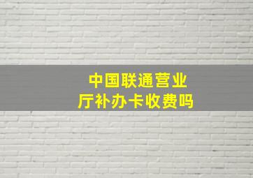 中国联通营业厅补办卡收费吗