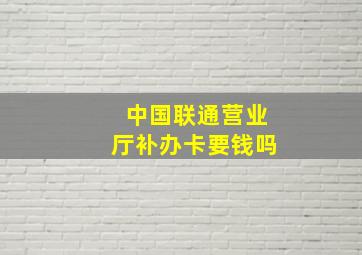 中国联通营业厅补办卡要钱吗