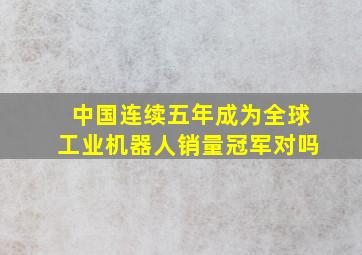 中国连续五年成为全球工业机器人销量冠军对吗