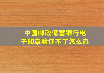 中国邮政储蓄银行电子印章验证不了怎么办