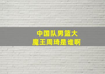 中国队男篮大魔王周琦是谁啊