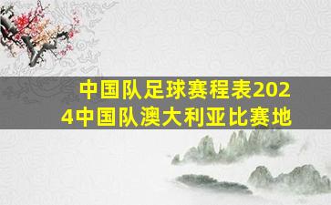 中国队足球赛程表2024中国队澳大利亚比赛地