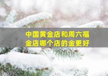 中国黄金店和周六福金店哪个店的金更好