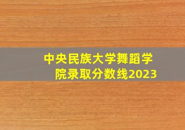 中央民族大学舞蹈学院录取分数线2023