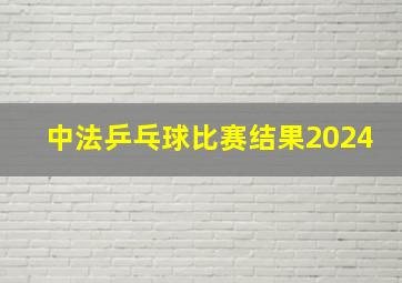 中法乒乓球比赛结果2024